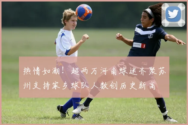 热情如潮！超两万河南球迷齐聚苏州支持家乡球队人数创历史新高