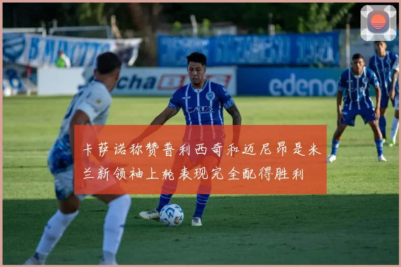 卡萨诺称赞普利西奇和迈尼昂是米兰新领袖上轮表现完全配得胜利