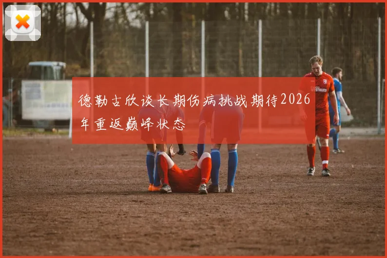 德勒古欣谈长期伤病挑战期待2026年重返巅峰状态