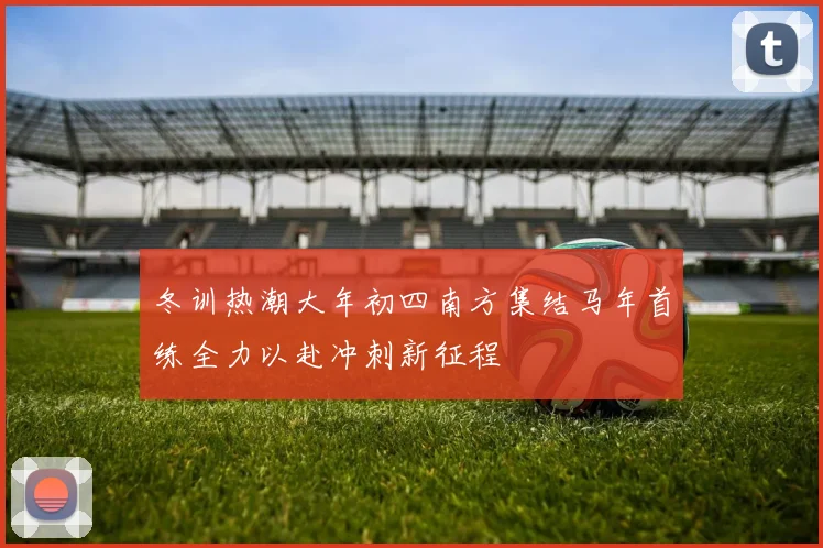 冬训热潮大年初四南方集结马年首练全力以赴冲刺新征程