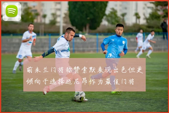 前米兰门将称赞索默表现出色但更倾向于选择迈尼昂作为最佳门将