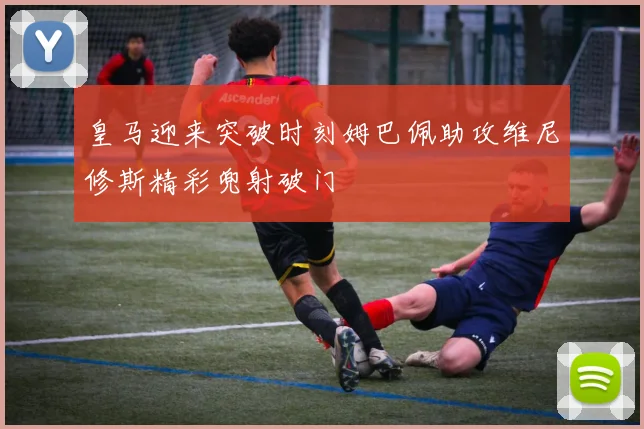 皇马迎来突破时刻姆巴佩助攻维尼修斯精彩兜射破门