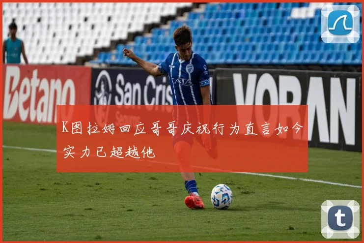 K图拉姆回应哥哥庆祝行为直言如今实力已超越他
