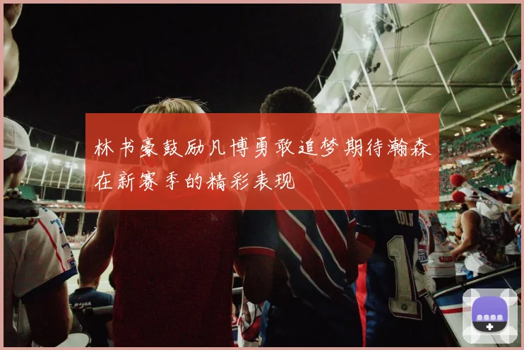 林书豪鼓励凡博勇敢追梦期待瀚森在新赛季的精彩表现