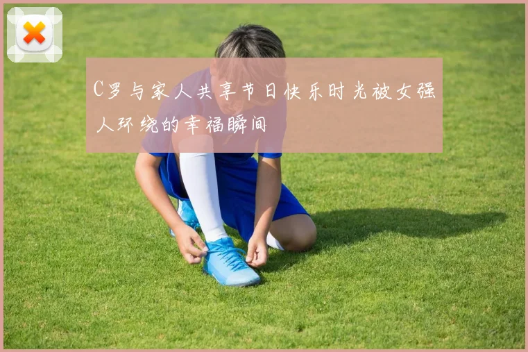 C罗与家人共享节日快乐时光被女强人环绕的幸福瞬间