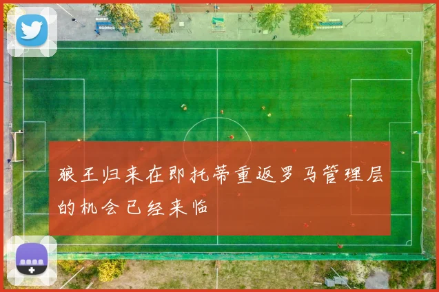 狼王归来在即托蒂重返罗马管理层的机会已经来临