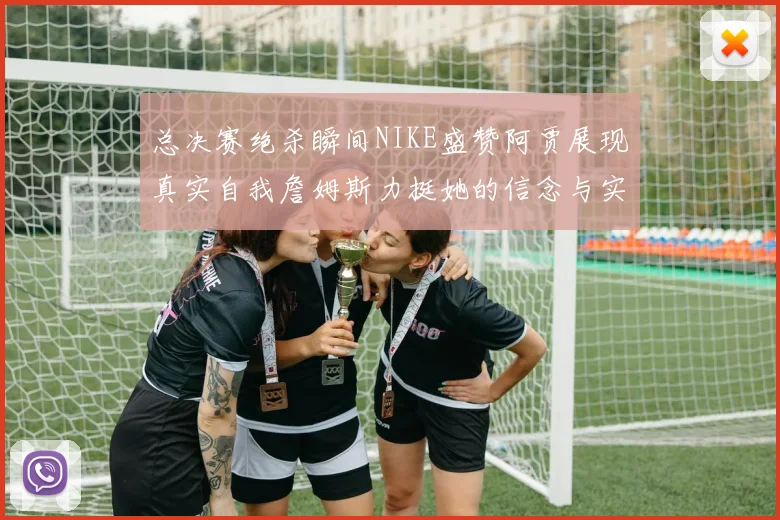 总决赛绝杀瞬间NIKE盛赞阿贾展现真实自我詹姆斯力挺她的信念与实力