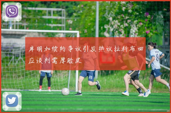 库明加续约争议引发热议拉科布回应谈判需厚脸皮