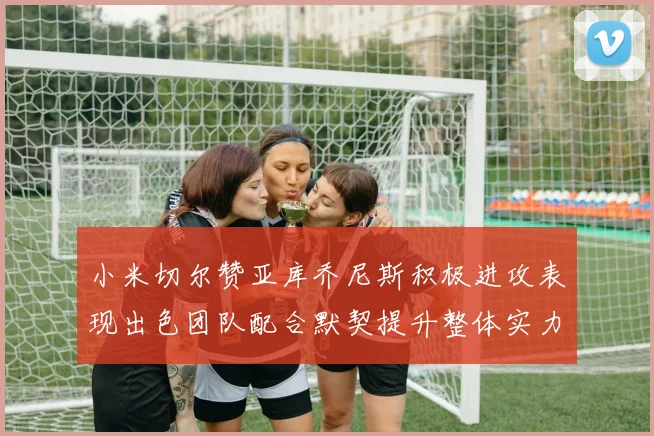 小米切尔赞亚库乔尼斯积极进攻表现出色团队配合默契提升整体实力