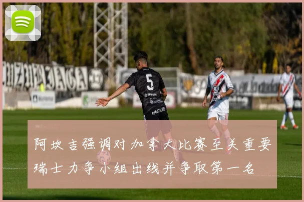 阿坎吉强调对加拿大比赛至关重要瑞士力争小组出线并争取第一名