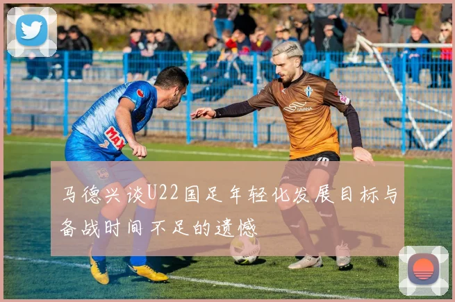 马德兴谈U22国足年轻化发展目标与备战时间不足的遗憾