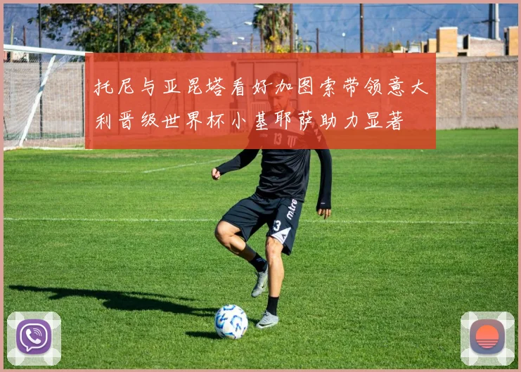托尼与亚昆塔看好加图索带领意大利晋级世界杯小基耶萨助力显著