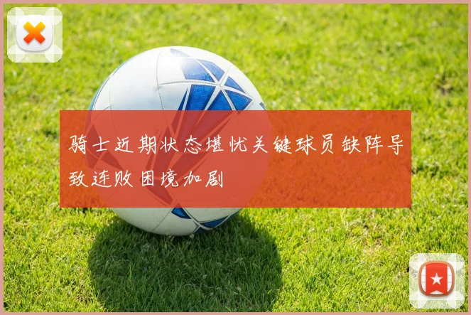 骑士近期状态堪忧关键球员缺阵导致连败困境加剧