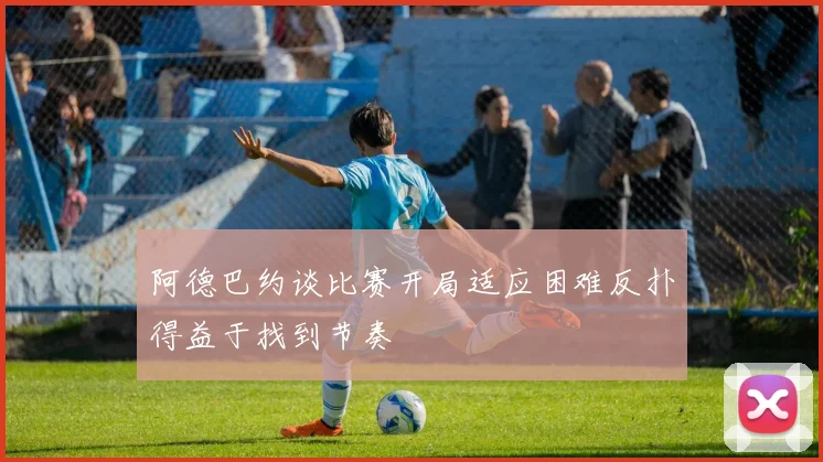阿德巴约谈比赛开局适应困难反扑得益于找到节奏