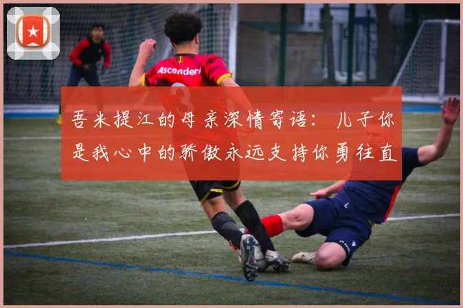 吾米提江的母亲深情寄语：儿子你是我心中的骄傲永远支持你勇往直前！