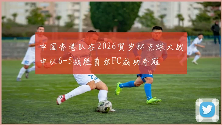 中国香港队在2026贺岁杯点球大战中以6-5战胜首尔FC成功夺冠