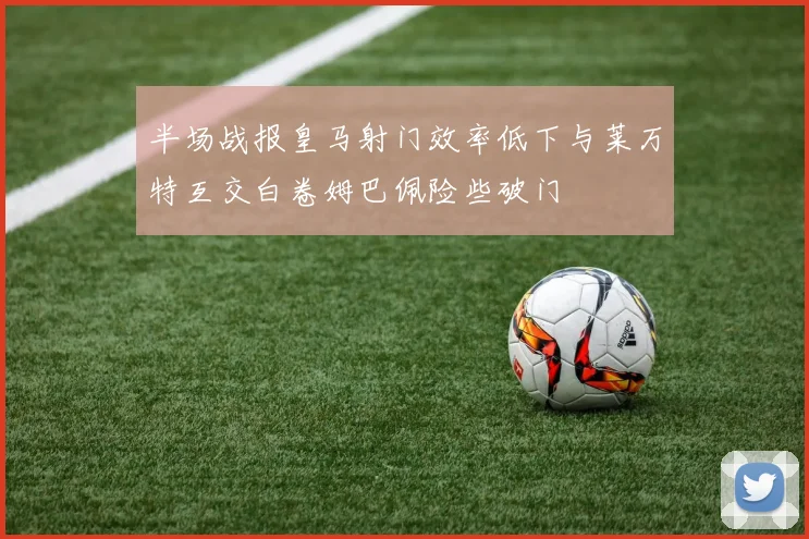 半场战报皇马射门效率低下与莱万特互交白卷姆巴佩险些破门