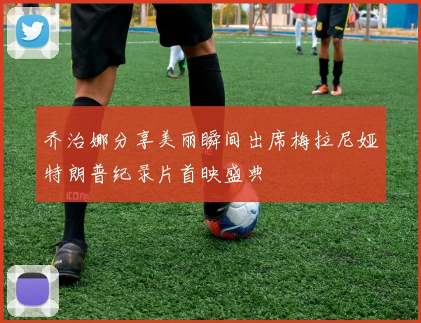 乔治娜分享美丽瞬间出席梅拉尼娅特朗普纪录片首映盛典