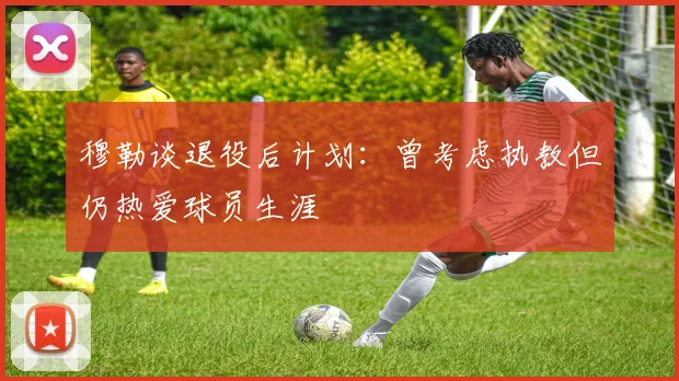 穆勒谈退役后计划：曾考虑执教但仍热爱球员生涯