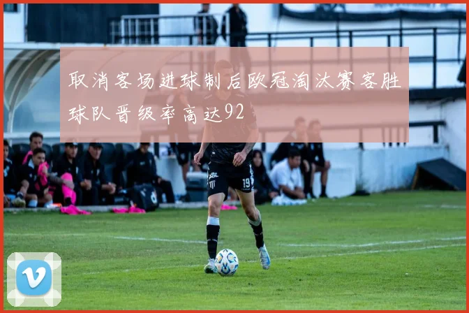 取消客场进球制后欧冠淘汰赛客胜球队晋级率高达92